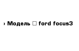  › Модель ­ ford focus3